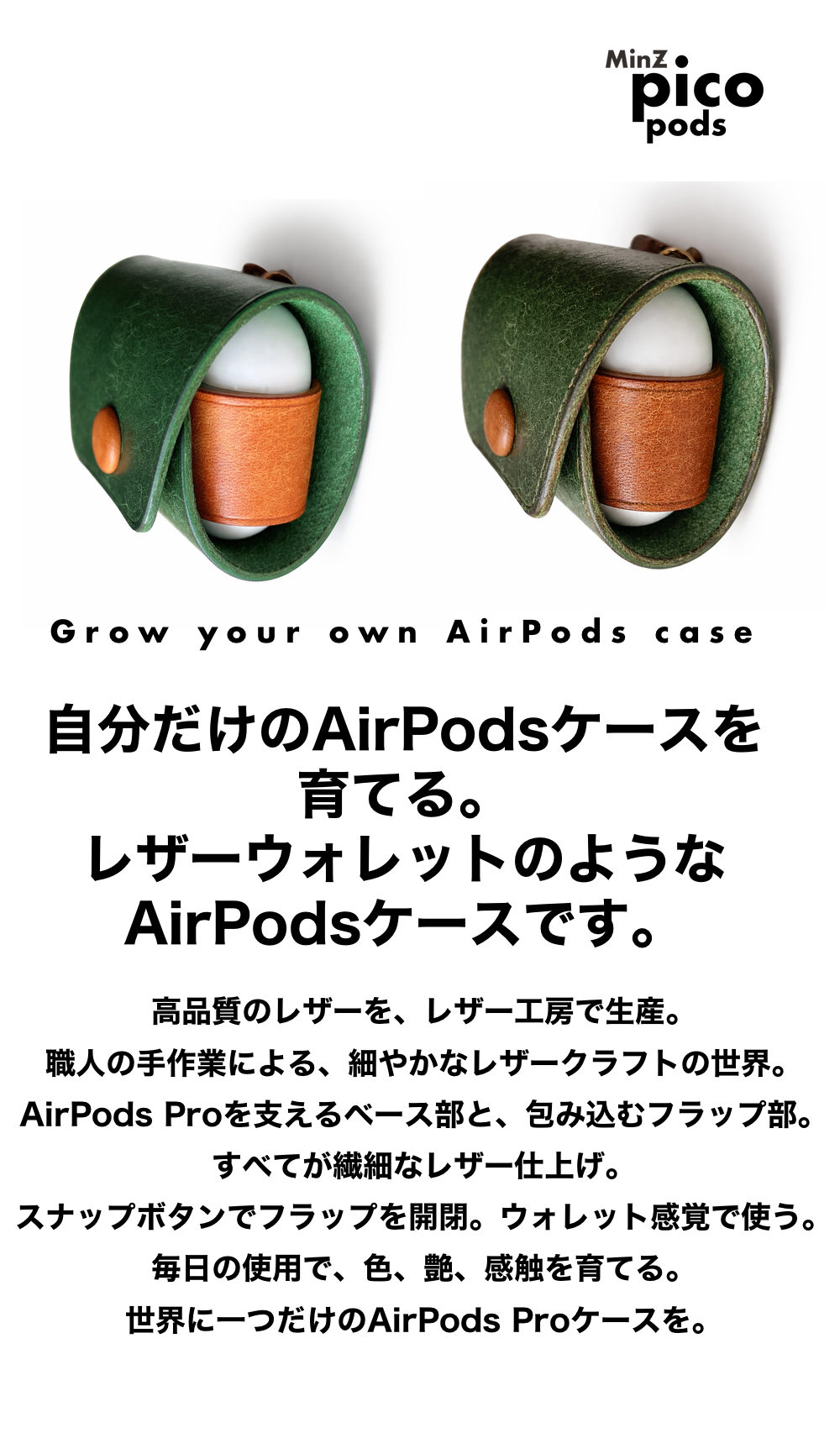 高品質のレザーを、レザー工房で生産。
職人の手作業による、細やかなレザークラフトの世界。
AirPodsProを支えるベース部と、包み込むフラップ部。
すべてが繊細なレザー仕上げ。
スナップボタンでフラップを開閉。ウォレット感覚で使う。
毎日の使用で、色、艶、感触を育てる。
世界に一つだけのAirPodsProケースを。