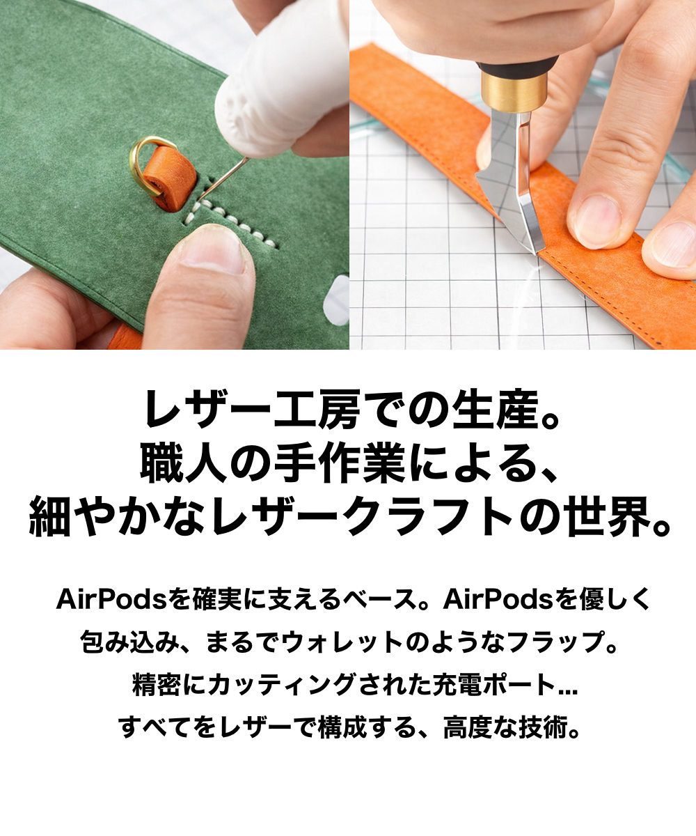 レザー工房での生産。 職人の手作業による、
細やかなレザークラフトの世界。 AirPodsを確実に支えるベース。AirPodsを優しく
包み込み、まるでウォレットのようなフラップ。
精密にカッティングされた充電ポート...
すべてをレザーで構成する、高度な技術。